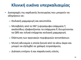 Κλινική εικόνα υπερκαλιαιμίας
• Διαταραχές της καρδιακής λειτουργίας που μπορούν να
οδηγήσουν σε:
o Κοιλιακή μαρμαρυγή και ασυστολία.
o Μεταβολές από το ΗΚΓ (υψηκόρυφα επάρματα Τ,
ακολούθως εξαφανίζονται τα επάρματα Ρ, διευρύνονται
τα QRS και τελικά επέρχεται κοιλιακή μαρμαρυγή.
o Ελάττωση των αγγειακών περιφερικών αντιστάσεων.
o Μυϊκή αδυναμία η οποία ξεκινά από τα κάτω άκρα και
μπορεί να εξελιχθεί σε χαλαρή τετραπάρεση.
o Διάταση εντέρου ή και παραλυτικός ειλεός.
52
 
