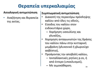 Θεραπεία υπερκαλιαιμίας
Αιτιολογική αντιμετώπιση
• Αναζήτηση και θεραπεία
της αιτίας.
54
Συμπτωματική αντιμετώπιση
• Διακοπή της περαιτέρω πρόσληψης
καλίου από όλες τις οδούς,
• Είσοδος του καλίου στον
ενδοκυττάριο χώρο,
– Χορήγηση ινσουλίνης και
γλυκόζης,
• Χορηγηση ανταγωνιστών της δράσης
του καλίου πάνω στην κυτταρική
μεμβράνη (γλυκονικό ή χλωριούχο
ασβέστιο),
• Προάγοντας την αποβολή καλίου,
– Ιονταλλακτικές ρητίνες p.os, ή
από έντερο (υποκλυσμοί),
– Με αιμοκάθαρση.
 