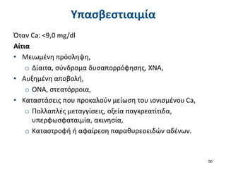 Υπασβεστιαιμία
Όταν Ca: <9,0 mg/dl
Αίτια
• Μειωμένη πρόσληψη,
o Δίαιτα, σύνδρομα δυσαπορρόφησης, ΧΝΑ,
• Αυξημένη αποβολή,
o ΟΝΑ, στεατόρροια,
• Καταστάσεις που προκαλούν μείωση του ιονισμένου Ca,
o Πολλαπλές μεταγγίσεις, οξεία παγκρεατίτιδα,
υπερφωσφαταιμία, ακινησία,
o Καταστροφή ή αφαίρεση παραθυρεοειδών αδένων.
56
 