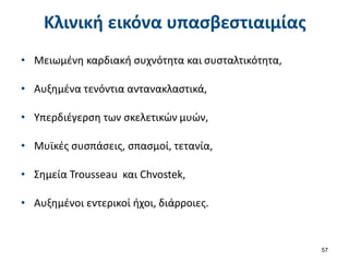 Κλινική εικόνα υπασβεστιαιμίας
• Μειωμένη καρδιακή συχνότητα και συσταλτικότητα,
• Αυξημένα τενόντια αντανακλαστικά,
• Υπερδιέγερση των σκελετικών μυών,
• Μυϊκές συσπάσεις, σπασμοί, τετανία,
• Σημεία Trousseau και Chvostek,
• Αυξημένοι εντερικοί ήχοι, διάρροιες.
57
 