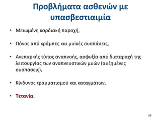 Προβλήματα ασθενών με
υπασβεστιαιμία
• Μειωμένη καρδιακή παροχή,
• Πόνος από κράμπες και μυϊκές συσπάσεις,
• Ανεπαρκής τύπος αναπνοής, ασφυξία από διαταραχή της
λειτουργίας των αναπνευστικών μυών (αυξημένες
συσπάσεις),
• Κίνδυνος τραυματισμού και καταγμάτων,
• Τετανία.
58
 