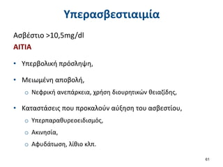 Υπερασβεστιαιμία
Ασβέστιο >10,5mg/dl
ΑΙΤΙΑ
• Υπερβολική πρόσληψη,
• Μειωμένη αποβολή,
o Νεφρική ανεπάρκεια, χρήση διουρητικών θειαζίδης,
• Καταστάσεις που προκαλούν αύξηση του ασβεστίου,
o Υπερπαραθυρεοειδισμός,
o Ακινησία,
o Αφυδάτωση, λίθιο κλπ.
61
 