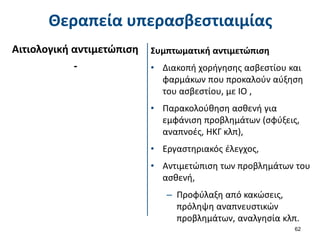 Θεραπεία υπερασβεστιαιμίας
62
Αιτιολογική αντιμετώπιση
-
Συμπτωματική αντιμετώπιση
• Διακοπή χορήγησης ασβεστίου και
φαρμάκων που προκαλούν αύξηση
του ασβεστίου, με ΙΟ ,
• Παρακολούθηση ασθενή για
εμφάνιση προβλημάτων (σφύξεις,
αναπνοές, ΗΚΓ κλπ),
• Εργαστηριακός έλεγχος,
• Αντιμετώπιση των προβλημάτων του
ασθενή,
– Προφύλαξη από κακώσεις,
πρόληψη αναπνευστικών
προβλημάτων, αναλγησία κλπ.
 