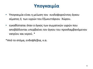 Υπογκαιμία
• Υπογκαιμία είναι η μείωση του κυκλοφορούντος όγκου
αίματος ή των υγρών του Εξωκυττάριου Χώρου.
• εγκαθίσταται όταν ο όγκος των σωματικών υγρών που
αποβάλλονται υπερβαίνει τον όγκου του προσλαμβανόμενου
νατρίου και νερού. *
*Από το στόμα, ενδοφλέβια, κ.α.
6
 