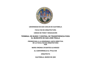 UNIVERSIDAD DE SAN CARLOS DE GUATEMALA
FACULTAD DE ARQUITECTURA
UNIDAD DE TESIS Y GRADUACIÓN

TERMINAL DE BUSES Y CENTRAL DE TRANSFERENCIA PARA
EL MUNICIPIO DE SAN JOSÉ PINULA
PRESENTADA A LA HONORABLE JUNTA DIRECTIVA
DE LA FACULTAD DE ARQUITECTURA
POR
MARÍA VIRGINIA CIFUENTES ALVARADO
AL CONFERÍRSELE EL TÍTULO DE
ARQUITECTA
GUATEMALA, MARZO DE 2005

 