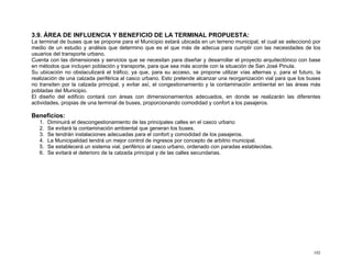 3.9. ÁREA DE INFLUENCIA Y BENEFICIO DE LA TERMINAL PROPUESTA:
La terminal de buses que se propone para el Municipio estará ubicada en un terreno municipal, el cual se seleccionó por
medio de un estudio y análisis que determino que es el que más de adecua para cumplir con las necesidades de los
usuarios del transporte urbano.
Cuenta con las dimensiones y servicios que se necesitan para diseñar y desarrollar el proyecto arquitectónico con base
en métodos que incluyen población y transporte, para que sea más acorde con la situación de San José Pinula.
Su ubicación no obstaculizará el tráfico, ya que, para su acceso, se propone utilizar vías alternas y, para el futuro, la
realización de una calzada periférica al casco urbano. Esto pretende alcanzar una reorganización vial para que los buses
no transiten por la calzada principal, y evitar así, el congestionamiento y la contaminación ambiental en las áreas más
pobladas del Municipio.
El diseño del edificio contará con áreas con dimensionamientos adecuados, en donde se realizarán las diferentes
actividades, propias de una terminal de buses, proporcionando comodidad y confort a los pasajeros.

Beneficios:
1.
2.
3.
4.
5.
6.

Diminuirá el descongestionamiento de las principales calles en el casco urbano
Se evitará la contaminación ambiental que generan los buses.
Se tendrán instalaciones adecuadas para el confort y comodidad de los pasajeros.
La Municipalidad tendrá un mejor control de ingresos por concepto de arbitrio municipal.
Se establecerá un sistema vial, periférico al casco urbano, ordenado con paradas establecidas.
Se evitará el deterioro de la calzada principal y de las calles secundarias.

102

 