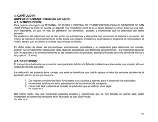 4. CAPÍTULO IV
ASPECTO HUMANO: Población por servir
4.1. INTRODUCCIÓN:
Para realizar el proyecto de TERMINAL DE BUSES Y CENTRAL DE TRANSFERENCIA PARA EL MUNICIPIO DE SAN
JOSÉ PINULA se tomó en cuenta un aspecto muy importante como lo es el grupo objetivo a servir. Esta fué una fase,
muy importante, ya que, en ella, se plantearon los beneficios sociales y económicos que se obtendrán con dicho
proyecto.
Se analizaron las relaciones que se dan entre los subsistemas y elementos que componen el sistema a proponer, así
mismo se calculó el dimensionamiento de las áreas que integran el sistema y se presentó el programa de necesidades, al
mismo tiempo que se dieron a conocer las premisas de diseño.
En dicho orden de ideas, las proyecciones, estimaciones, pronósticos y el mecanismo para determinar las mismas,
podrían no ser totalmente válidas para otras regiones geográficas con diferentes características. Es importante destacar
que la capacidad y el dimensionamiento de las instalaciones del proyecto, están planificadas para una demanda teórica a
largo plazo (13 años).

4.2. BENEFICIOS:
El transporte actualmente se encuentra desorganizado debido a la falta de instalaciones adecuadas que impiden el buen
desarrollo de esta actividad.
La realización del proyecto lleva consigo una serie de beneficios que podrán apoyar a todos los sectores sociales de la
población dentro de los que tenemos:
1. Dar mejores condiciones físico funcionales a los usuarios y agentes para el desarrollo de actividades.
2. Incrementar la eficiencia en la presentación de los servicios de transporte.
3. Hacer más fácil y eficiente el traslado de productos que se cultivan en el lugar.
Ver cuadro No.5

Del mismo modo, hay que mencionar aspectos sociales y económicos que se han tomado en cuenta para poder
modernizar el sistema de transporte en el Municipio de San José Pinula.
Ver tabla No. 6

106

 