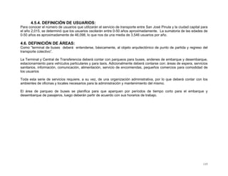 4.5.4. DEFINICIÓN DE USUARIOS:
Para conocer el número de usuarios que utilizarán el servicio de transporte entre San José Pinula y la ciudad capital para
el año 2,015, se determinó que los usuarios oscilarán entre 0-50 años aproximadamente. La sumatoria de las edades de
0-50 años es aproximadamente de 46,098, lo que nos da una media de 3,546 usuarios por año.

4.6. DEFINICIÓN DE ÁREAS:
Como “terminal de buses deberá entenderse, básicamente, al objeto arquitectónico de punto de partida y regreso del
transporte colectivo”.
La Terminal y Central de Transferencia deberá contar con parqueos para buses, andenes de embarque y desembarque,
estacionamiento para vehículos particulares y para taxis. Adicionalmente deberá contarse con: áreas de espera, servicios
sanitarios, información, comunicación, alimentación, servicio de encomiendas, pequeños comercios para comodidad de
los usuarios
Toda esta serie de servicios requiere, a su vez, de una organización administrativa, por lo que deberá contar con los
ambientes de oficinas y locales necesarios para la administración y mantenimiento del mismo.
El área de parqueo de buses se planifica para que aparquen por períodos de tiempo corto para el embarque y
desembarque de pasajeros, luego deberán partir de acuerdo con sus horarios de trabajo.

115

 