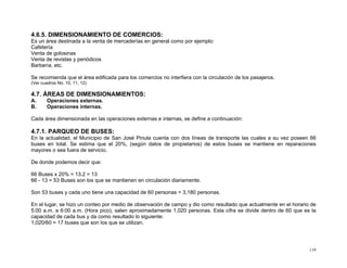 4.6.5. DIMENSIONAMIENTO DE COMERCIOS:
Es un área destinada a la venta de mercaderías en general como por ejemplo:
Cafetería
Venta de golosinas
Venta de revistas y periódicos
Barbería, etc.
Se recomienda que el área edificada para los comercios no interfiera con la circulación de los pasajeros.
(Ver cuadros No. 10, 11, 12)

4.7. ÁREAS DE DIMENSIONAMIENTOS:
A.
B.

Operaciones externas.
Operaciones internas.

Cada área dimensionada en las operaciones externas e internas, se define a continuación:

4.7.1. PARQUEO DE BUSES:
En la actualidad, el Municipio de San José Pinula cuenta con dos líneas de transporte las cuales a su vez poseen 66
buses en total. Se estima que el 20%, (según datos de propietarios) de estos buses se mantiene en reparaciones
mayores o sea fuera de servicio.
De donde podemos decir que:
66 Buses x 20% = 13.2 = 13
66 - 13 = 53 Buses son los que se mantienen en circulación diariamente.
Son 53 buses y cada uno tiene una capacidad de 60 personas = 3,180 personas.
En el lugar, se hizo un conteo por medio de observación de campo y dio como resultado que actualmente en el horario de
5:00 a.m. a 6:00 a.m. (Hora pico), salen aproximadamente 1,020 personas. Esta cifra se divide dentro de 60 que es la
capacidad de cada bus y da como resultado lo siguiente:
1,020/60 = 17 buses que son los que se utilizan.

119

 