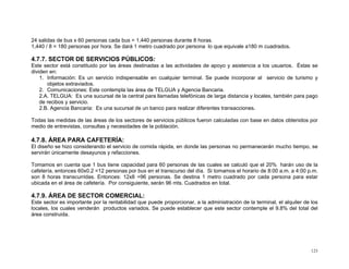 24 salidas de bus x 60 personas cada bus = 1,440 personas durante 8 horas.
1,440 / 8 = 180 personas por hora. Se dará 1 metro cuadrado por persona lo que equivale a180 m cuadrados.

4.7.7. SECTOR DE SERVICIOS PÚBLICOS:
Este sector está constituido por las áreas destinadas a las actividades de apoyo y asistencia a los usuarios. Éstas se
dividen en:
1. Información: Es un servicio indispensable en cualquier terminal. Se puede incorporar al servicio de turismo y
objetos extraviados.
2. Comunicaciones: Este contempla las área de TELGUA y Agencia Bancaria.
2.A. TELGUA: Es una sucursal de la central para llamadas telefónicas de larga distancia y locales, también para pago
de recibos y servicio.
2.B. Agencia Bancaria: Es una sucursal de un banco para realizar diferentes transacciones.
Todas las medidas de las áreas de los sectores de servicios públicos fueron calculadas con base en datos obtenidos por
medio de entrevistas, consultas y necesidades de la población.

4.7.8. ÁREA PARA CAFETERÍA:
El diseño se hizo considerando el servicio de comida rápida, en donde las personas no permanecerán mucho tiempo, se
servirán únicamente desayunos y refacciones.
Tomamos en cuenta que 1 bus tiene capacidad para 60 personas de las cuales se calculó que el 20% harán uso de la
cafetería, entonces 60x0.2 =12 personas por bus en el transcurso del día. Si tomamos el horario de 8:00 a.m. a 4:00 p.m.
son 8 horas transcurridas. Entonces: 12x8 =96 personas. Se destina 1 metro cuadrado por cada persona para estar
ubicada en el área de cafetería. Por consiguiente, serán 96 mts. Cuadrados en total.

4.7.9. ÁREA DE SECTOR COMERCIAL:
Este sector es importante por la rentabilidad que puede proporcionar, a la administración de la terminal, el alquiler de los
locales, los cuales venderán productos variados. Se puede establecer que este sector contemple el 9.8% del total del
área construida.

123

 