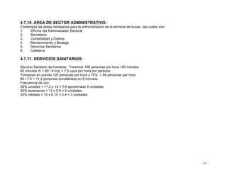 4.7.10. ÁREA DE SECTOR ADMINISTRATIVO:
Contempla las áreas necesarias para la administración de la terminal de buses, las cuales son:
1.
Oficina del Administrador General
2.
Secretaría
3.
Contabilidad y Cobros
4.
Mantenimiento y Bodega
5.
Servicios Sanitarios
6.
Cafetería

4.7.11. SERVICIOS SANITARIOS:
Servicio Sanitario de hombres: Tenemos 180 personas por hora / 60 minutos.
60 minutos /h = 60 / 8 m/p = 7.5 usos por hora por persona
Tomamos en cuenta 120 personas por hora x 70% = 84 personas por hora
84 / 7.5 = 11.2 personas simultáneas en 8 minutos.
Frecuencia de uso:
30% urinales = 11.2 x 12 = 3.6 aproximado 4 unidades
50% lavamanos = 12 x 0.6 = 6 unidades
20% retretes = 12 x 0.10 = 2.4 = 3 unidades

124

 