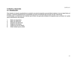 CAPÍTULO V

5. Diseño y desarrollo
5.1. Introducción:
Para diseñar el conjunto arquitectónico se estudió una serie de aspectos que permitieron elaborar, de una mejor forma, el
proyecto, cubriendo globalmente las necesidades que tiene el transporte del municipio de San José Pinula.
A continuación, se mencionan las matrices que sirvieron de guía para sintetizar los aspectos que se tomaron en cuenta
para la planificación del proyecto.
1.
2.
3.
4.
5.
6.

Matriz de diagnóstico
Matriz de relaciones
Diagrama de relaciones
Diagrama de bloques
Gráfica de inicio de diseño
Grilla modular que se utilizó

132

 