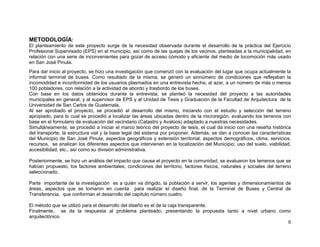 METODOLOGÍA:
El planteamiento de este proyecto surge de la necesidad observada durante el desarrollo de la práctica del Ejercicio
Profesional Supervisado (EPS) en el municipio, así como de las quejas de los vecinos, planteadas a la municipalidad, en
relación con una serie de inconvenientes para gozar de acceso cómodo y eficiente del medio de locomoción más usado
en San José Pinula.
Para dar inicio al proyecto, se hizo una investigación que comenzó con la evaluación del lugar que ocupa actualmente la
informal terminal de buses. Como resultado de la misma, se generó un sinnúmero de condiciones que reflejaban la
incomodidad e inconformidad de los usuarios plasmados en una entrevista hecha, al azar, a un número de más o menos
100 pobladores, con relación a la actividad de abordo y trasbordo de los buses.
Con base en los datos obtenidos durante la entrevista, se planteó la necesidad del proyecto a las autoridades
municipales en general, y al supervisor de EPS y al Unidad de Tesis y Graduación de la Facultad de Arquitectura de la
Universidad de San Carlos de Guatemala.
Al ser aprobado el proyecto, se procedió al desarrollo del mismo, iniciando con el estudio y selección del terreno
apropiado, para lo cual se procedió a localizar las áreas ubicadas dentro de la microregión, evaluando los terrenos con
base en el formulario de evaluación del vecindario (Catastro y Avalúos) adaptado a nuestras necesidades.
Simultáneamente, se procedió a iniciar el marco teórico del proyecto de tesis, el cual da inicio con una reseña histórica
del transporte, la estructura vial y la base legal del sistema por proponer. Además, se dan a conocer las características
del Municipio de San José Pinula, aspectos geográficos y extensión territorial, aspectos demográficos, clima, servicios,
recursos, se analizan los diferentes aspectos que intervienen en la localización del Municipio; uso del suelo, viabilidad,
accesibilidad, etc., así como su división administrativa.
Posteriormente, se hizo un análisis del impacto que causa el proyecto en la comunidad, se evaluaron los terrenos que se
habían propuesto, los factores ambientales, condiciones del territorio, factores físicos, naturales y sociales del terreno
seleccionado.
Parte importante de la investigación es a quién va dirigido, la población a servir, los agentes y dimensionamientos de
áreas, aspectos que se tomaron en cuenta para realizar el diseño final, de la Terminal de Buses y Central de
Transferencia, que conforman el desarrollo del capítulo número cuatro.
El método que se utilizó para el desarrollo del diseño es el de la caja transparente.
Finalmente, se da la respuesta al problema planteado, presentando la propuesta tanto a nivel urbano como
arquitectónico.
II

 