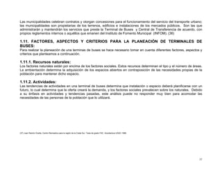 Las municipalidades celebran contratos y otorgan concesiones para el funcionamiento del servicio del transporte urbano;
las municipalidades son propietarias de los terrenos, edificios e instalaciones de los mercados públicos. Son las que
administrarán y mantendrán los servicios que preste la Terminal de Buses y Central de Transferencia de acuerdo, con
propios reglamentos internos o aquéllos que emanen del Instituto de Fomento Municipal (INFOM). (36)

1.11. FACTORES, ASPECTOS Y CRITERIOS PARA LA PLANEACIÓN DE TERMINALES DE
BUSES:
Para realizar la planeación de una terminas de buses se hace necesario tomar en cuenta diferentes factores, aspectos y
criterios que planteamos a continuación.

1.11.1. Recursos naturales:
Los factores naturales están por encima de los factores sociales. Estos recursos determinan el tipo y el número de áreas.
La ambientación determina la adquisición de los espacios abiertos en contraposición de las necesidades propias de la
población para mantener dicho espacio.

1.11.2. Actividades:
Las tendencias de actividades en una terminal de buses determina que instalación o espacio deberá planificarse con un
futuro, lo cual determina que la oferta creará la demanda, y los factores sociales prevalecen sobre los naturales. Debido
a su énfasis en actividades y tendencias pasadas, este análisis puede no responder muy bien para acomodar las
necesidades de las personas de la población que lo utilizará.

(37) Juan Ramón Ocaña, Centro Recreativo para la región de la Costa Sur. Tesis de grado FAC. Arquitectura USAC-1996.

37

 