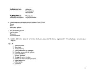 RUTAS CORTAS:

Aldeanas
Interaldeanas
Municipales

RUTAS LARGAS:
Más de 50 kilómetros

Municipales
Departamentales

6. Diferentes medios de transporte colectivo como lo son:
Buses
Taxis
Vehículos fleteros
7. Estudio de Proyección
Planificación
Ejecución
Funcionamiento
8. Existen diferentes tipos de terminales de buses, dependiendo de su organización, infraestructura y servicios que
ofrecen:
Tipo A:
1. Administración
2. Secretaría
3. Mantenimiento
4. Servicio sanitario de personal
5. Taquillas para venta de boletos
6. Agencia de línea
7. Guarda equipaje
8. Bodega de encomiendas
9. Oficina de despacho de pasajeros
10. Sala de espera
11. Información
12. Cafetería
39

 