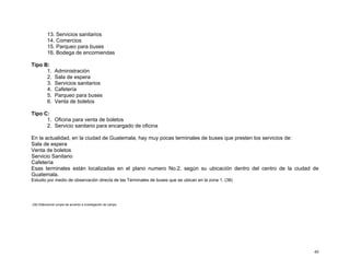 13. Servicios sanitarios
14. Comercios
15. Parqueo para buses
16. Bodega de encomiendas
Tipo B:
1.
2.
3.
4.
5.
6.

Administración
Sala de espera
Servicios sanitarios
Cafetería
Parqueo para buses
Venta de boletos

Tipo C:
1. Oficina para venta de boletos
2. Servicio sanitario para encargado de oficina
En la actualidad, en la ciudad de Guatemala, hay muy pocas terminales de buses que presten los servicios de:
Sala de espera
Venta de boletos
Servicio Sanitario
Cafetería
Esas terminales están localizadas en el plano numero No.2, según su ubicación dentro del centro de la ciudad de
Guatemala.
Estudio por medio de observación directa de las Terminales de buses que se ubican en la zona 1. (38)

(38) Elaboración propia de acuerdo a investigación de campo.

40

 