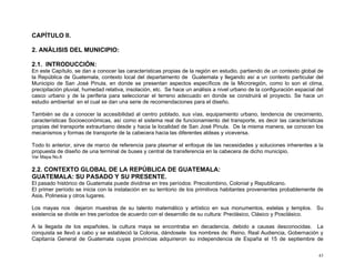 CAPÍTULO II.
2. ANÁLISIS DEL MUNICIPIO:
2.1. INTRODUCCIÓN:
En este Capítulo, se dan a conocer las características propias de la región en estudio, partiendo de un contexto global de
la República de Guatemala, contexto local del departamento de Guatemala y llegando así a un contexto particular del
Municipio de San José Pinula, en donde se presentan aspectos específicos de la Microregión, como lo son el clima,
precipitación pluvial, humedad relativa, insolación, etc. Se hace un análisis a nivel urbano de la configuración espacial del
casco urbano y de la periferia para seleccionar el terreno adecuado en donde se construirá el proyecto. Se hace un
estudio ambiental en el cual se dan una serie de recomendaciones para el diseño.
También se da a conocer la accesibilidad al centro poblado, sus vías, equipamiento urbano, tendencia de crecimiento,
características Socioeconómicas, así como el sistema real de funcionamiento del transporte, es decir las características
propias del transporte extraurbano desde y hacia la localidad de San José Pinula. De la misma manera, se conocen los
mecanismos y formas de transporte de la cabecera hacia las diferentes aldeas y viceversa.
Todo lo anterior, sirve de marco de referencia para plasmar el enfoque de las necesidades y soluciones inherentes a la
propuesta de diseño de una terminal de buses y central de transferencia en la cabecera de dicho municipio.
Ver Mapa No.6

2.2. CONTEXTO GLOBAL DE LA REPÚBLICA DE GUATEMALA:
GUATEMALA: SU PASADO Y SU PRESENTE.
El pasado histórico de Guatemala puede dividirse en tres períodos: Precolombino, Colonial y Republicano.
El primer período se inicia con la instalación en su territorio de los primitivos habitantes provenientes probablemente de
Asia, Polinesia y otros lugares.
Los mayas nos dejaron muestras de su talento matemático y artístico en sus monumentos, estelas y templos. Su
existencia se divide en tres períodos de acuerdo con el desarrollo de su cultura: Preclásico, Clásico y Posclásico.
A la llegada de los españoles, la cultura maya se encontraba en decadencia, debido a causas desconocidas. La
conquista se llevó a cabo y se estableció la Colonia, dándosele los nombres de: Reino, Real Audiencia, Gobernación y
Capitanía General de Guatemala cuyas provincias adquirieron su independencia de España el 15 de septiembre de
43

 