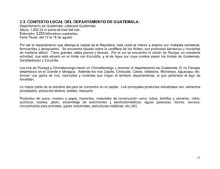 2.3. CONTEXTO LOCAL DEL DEPARTAMENTO DE GUATEMALA:
Departamento de Guatemala: cabecera Guatemala
Altura: 1,502.32 m sobre el nivel del mar.
Extensión: 2,253 kilómetros cuadrados.
Feria Titular: del 12 al 18 de agosto.
Por ser el departamento que alberga la capital de la República, está unido al interior y exterior por múltiples carreteras,
ferrocarriles y aeropuertos. Se encuentra situado sobre la cordillera de los Andes, con profundos barrancos y montañas
de mediana altitud. Tiene grandes valles planos y feraces. Por el sur se encuentra el volcán de Pacaya, en constante
actividad, que está situado en el límite con Escuintla, y el de Agua por cuya cumbre pasan los límites de Guatemala,
Sacatepéquez y Escuintla.
Los ríos de Pixcayá y Chimaltenango nacen en Chimaltenango y recorren el departamento de Guatemala. El río Panajax
desemboca en el Grande o Motagua. Además los ríos Zapote, Chinautla, Cañas, Villalobos, Michatoya, Aguacapa, etc.
forman una gama de ríos, riachuelos y torrentes que irrigan el territorio departamental, al que pertenece el lago de
Amatitlán.
La mayor parte de la industria del país se concentra en la capital. Los principales productos industriales son: alimentos
procesados, productos lácteos, textiles, vestuario.
Productos de cuero, madera y papel; imprentas, materiales de construcción como: tubos, ladrillos y cemento, vidrio,
químicos, aceites, jabón, ensamblaje de automóviles y electrodomésticos, aguas gaseosas, licores, cerveza,
concentrados para animales, gases industriales, estructuras metálicas, etc.(40).

45

 