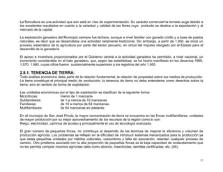 La floricultura es una actividad que aún está en vías de experimentación. Su carácter comercial ha tomado auge debido a
los excelentes resultados en cuanto a la variedad y calidad de las flores cuyo producto se destina a la exportación y al
mercado de la capital.
La explotación ganadera del Municipio siempre fue lechera, aunque a nivel familiar con ganado criollo y a base de pastos
naturales, es decir que se desarrollaba una actividad netamente tradicional. Sin embargo, a partir de 1,950, se inició un
proceso sistemático de la agricultura por parte del sector pecuario, en virtud del impulso otorgado por el Estado para el
desarrollo de la ganadería.
El apoyo e incentivos proporcionados por el Gobierno central a la actividad ganadera ha permitido, a nivel nacional, un
incremento considerable en el hato ganadero, que, según las estadísticas, se ha hecho manifiesto en los decenios 1960,
1,970, 1,980, cuyas cifras fueron sustancialmente superiores a los registros del año 1,950.

2.8.1. TENENCIA DE TIERRA:
Todo análisis económico debe partir de la relación fundamental, la relación de propiedad sobre los medios de producción.
La tierra constituye el principal medio de producción; la tenencia de tierra no debe entenderse como derechos sobre la
tierra, sino en sentido de forma de explotación.
Las unidades económicas por el tipo de explotación se clasifican de la siguiente forma:
Microfincas:
menor de 1 manzana
Subfamiliares:
de 1 a menos de 10 manzanas
Familiares:
de 10 a menos de 64 manzanas.
Multifamiliares:
de 64 manzanas en adelante.
En el municipio de San José Pinula, la mayor concentración de tierra se encuentra en las fincas multifamiliares, unidades
de mayor producción por su mejor aprovechamiento de los recursos de la región como lo son:
Riego, electricidad, caminos de acceso y principalmente el uso de tecnología avanzada.
El gran número de pequeñas fincas, no contribuye al desarrollo de las técnicas de mejorar la eficiencia y volumen de
producción agrícola. Los problemas se reflejan en la dificultad de introducir sistemas mecanizados para la producción ya
que estas pequeñas unidades por hábitos culturales, costumbres y falta de asociación, retardan cualquier proceso de
cambio. Otro problema asociado con la alta proporción de pequeñas fincas es la baja capacidad de endeudamiento que
no les permita comprar insumos agrícolas tales como abonos, insecticidas, semillas certificadas, etc. (46).

57

 