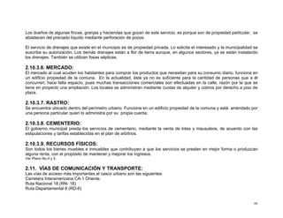 Los dueños de algunas fincas, granjas y haciendas que gozan de este servicio, es porque son de propiedad particular, se
abastecen del preciado líquido mediante perforación de pozos.
El servicio de drenajes que existe en el municipio es de propiedad privada. Lo solicita el interesado y la municipalidad se
suscribe su autorización. Los demás drenajes están a flor de tierra aunque, en algunos sectores, ya se están instalando
los drenajes. También se utilizan fosas sépticas.

2.10.3.6. MERCADO:
El mercado al cual acuden los habitantes para comprar los productos que necesitan para su consumo diario, funciona en
un edificio propiedad de la comuna. En la actualidad, éste ya no es suficiente para la cantidad de personas que a él
concurren; hace falta espacio, pues muchas transacciones comerciales son efectuadas en la calle, razón por la que se
tiene en proyecto una ampliación. Los locales se administran mediante cuotas de alquiler y cobros por derecho a piso de
plaza.

2.10.3.7. RASTRO:
Se encuentra ubicado dentro del perímetro urbano. Funciona en un edificio propiedad de la comuna y está arrendado por
una persona particular quien lo administra por su propia cuenta.

2.10.3.8. CEMENTERIO:
El gobierno municipal presta los servicios de cementerio, mediante la venta de lotes y mausuleos, de acuerdo con las
estipulaciones y tarifas establecidas en el plan de arbitrios.

2.10.3.9. RECURSOS FÍSICOS:
Son todos los bienes muebles e inmuebles que contribuyen a que los servicios se presten en mejor forma o produzcan
alguna renta, con el propósito de mantener y mejorar los ingresos.
Ver Plano No.4 y 5.

2.11. VÍAS DE COMUNICACIÓN Y TRANSPORTE:
Las vías de acceso más importantes al casco urbano son las siguientes:
Carretera Interamericana CA-1 Oriente.
Ruta Nacional 18 (RN- 18)
Ruta Departamental 6 (RD-6)

66

 
