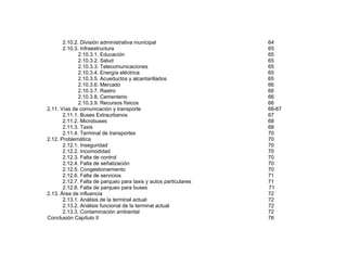2.10.2. División administrativa municipal
2.10.3. Infraestructura
2.10.3.1. Educación
2.10.3.2. Salud
2.10.3.3. Telecomunicaciones
2.10.3.4. Energía eléctrica
2.10.3.5. Acueductos y alcantarillados
2.10.3.6. Mercado
2.10.3.7. Rastro
2.10.3.8. Cementerio
2.10.3.9. Recursos físicos
2.11. Vías de comunicación y transporte
2.11.1. Buses Extraurbanos
2.11.2. Microbuses
2.11.3. Taxis
2.11.4. Terminal de transportes
2.12. Problemática
2.12.1. Inseguridad
2.12.2. Incomodidad
2.12.3. Falta de control
2.12.4. Falta de señalización
2.12.5. Congestionamiento
2.12.6. Falta de servicios
2.12.7. Falta de parqueo para taxis y autos particulares
2.12.8. Falta de parqueo para buses
2.13. Área de influencia
2.13.1. Análisis de la terminal actual
2.13.2. Análisis funcional de la terminal actual
2.13.3. Contaminación ambiental
Conclusión Capítulo II

64
65
65
65
65
65
65
66
66
66
66
66-67
67
68
68
70
70
70
70
70
70
70
71
71
71
72
72
72
72
76

 