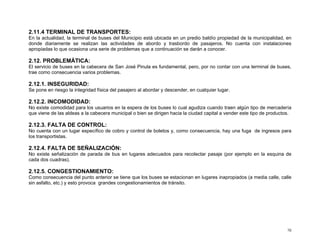 2.11.4 TERMINAL DE TRANSPORTES:
En la actualidad, la terminal de buses del Municipio está ubicada en un predio baldío propiedad de la municipalidad, en
donde diariamente se realizan las actividades de abordo y trasbordo de pasajeros. No cuenta con instalaciones
apropiadas lo que ocasiona una serie de problemas que a continuación se darán a conocer.

2.12. PROBLEMÁTICA:
El servicio de buses en la cabecera de San José Pinula es fundamental, pero, por no contar con una terminal de buses,
trae como consecuencia varios problemas.

2.12.1. INSEGURIDAD:
Se pone en riesgo la integridad física del pasajero al abordar y descender, en cualquier lugar.

2.12.2. INCOMODIDAD:
No existe comodidad para los usuarios en la espera de los buses lo cual agudiza cuando traen algún tipo de mercadería
que viene de las aldeas a la cabecera municipal o bien se dirigen hacia la ciudad capital a vender este tipo de productos.

2.12.3. FALTA DE CONTROL:
No cuenta con un lugar específico de cobro y control de boletos y, como consecuencia, hay una fuga de ingresos para
los transportistas.

2.12.4. FALTA DE SEÑALIZACIÓN:
No existe señalización de parada de bus en lugares adecuados para recolectar pasaje (por ejemplo en la esquina de
cada dos cuadras).

2.12.5. CONGESTIONAMIENTO:
Como consecuencia del punto anterior se tiene que los buses se estacionan en lugares inapropiados (a media calle, calle
sin asfalto, etc.) y esto provoca grandes congestionamientos de tránsito.

70

 