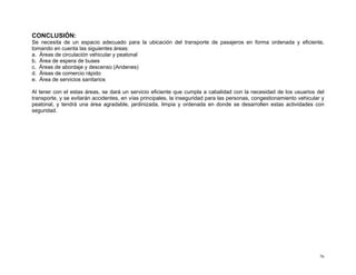 CONCLUSIÓN:
Se necesita de un espacio adecuado para la ubicación del transporte de pasajeros en forma ordenada y eficiente,
tomando en cuenta las siguientes áreas:
a. Áreas de circulación vehicular y peatonal
b. Área de espera de buses
c. Áreas de abordaje y descenso (Andenes)
d. Áreas de comercio rápido
e. Área de servicios sanitarios
Al tener con el estas áreas, se dará un servicio eficiente que cumpla a cabalidad con la necesidad de los usuarios del
transporte, y se evitarán accidentes, en vías principales, la inseguridad para las personas, congestionamiento vehicular y
peatonal, y tendrá una área agradable, jardinizada, limpia y ordenada en donde se desarrollen estas actividades con
seguridad.

76

 