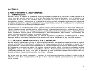 CAPÍTULO III
3. ASPECTO URBANO Y ARQUITECTÓNICO:
3.1. INTRODUCCIÓN:
En este Capítulo, se presenta, el análisis del impacto que causa el proyecto en la comunidad, al hacer cambiar en el
mismo como por ejemplo: movimiento de tierra, etc. Se evalúan los factores ambientales y como se afectan en la
construcción de un proyecto, los beneficios sobre la comunidad, se hace un análisis de los criterios de diseño
arquitectónico, climático y paisajista que se consideran en la elaboración de la propuesta final de diseño; los índices que
se utilizaron para definir los requerimientos de las áreas que presentará el programa de necesidades, y los beneficios que
la población obtendrá con la construcción de este proyecto.
Se dan a conocer las características del entorno, y las del terreno que se ha seleccionado para el desarrollo del proyecto.
Se hace necesario conocer las características físicas, naturales, proximidad de infraestructura básica de apoyo, entorno
urbano a nivel de accesos, vías, límites y colindancias, características constructivas predominantes. Apoyándonos en
planos, fotografías, vivencia directa, bibliografía específica, se pudieron llegar a definir criterios y requerimientos del
diseño para dar una respuesta integral a la necesidad planteada.
Se valuaron, por medio de unos formularios, los terrenos disponibles que pertenecen a la Municipalidad en donde
calificaron aspectos importantes que indican cuál es el terreno que más se adapta para dar una solución al problema.

3.2. ANÁLISIS DEL IMPACTO CAUSADO POR EL PROYECTO:
En todo proyecto que se realice, durante su ejecución y funcionamiento, hay etapas que causan algún tipo de impacto
sobre la comunidad intervenida, alterando o afectando diversos aspectos dependiendo de la etapa que se realiza. En la
etapa de estudios y análisis de factores que se tomarán en cuenta no existe ningún cambio ni alteración en el ambiente.
En la etapa de construcción, es cuando más cambios físicos se producen debido a remociones, polvareda, cambios
topográficos, ruido, se alteran todos los factores físicos-naturales. Para el aspecto social el impacto es positivo, por la
oportunidad de trabajo que existe. En la etapa de operación, es obvio el fenómeno causado por el proyecto, tal como
impacto de factores físicos, naturales, sociales, económicos y culturales.
.
En general éstas dos etapas, construcción y operación de un proyecto arquitectónico conlleva un impacto directo a
diferentes niveles de la sociedad, razón por la que se hace necesario analizarlo y crear soluciones, que amortigüen
dichos cambios.

78

 