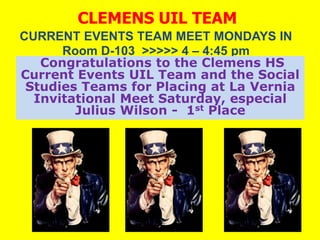 CLEMENS UIL TEAM
CURRENT EVENTS TEAM MEET MONDAYS IN
      Room D-103 >>>>> 4 – 4:45 pm
   Congratulations to the Clemens HS
Current Events UIL Team and the Social
 Studies Teams for Placing at La Vernia
  Invitational Meet Saturday, especial
        Julius Wilson - 1st Place
 
