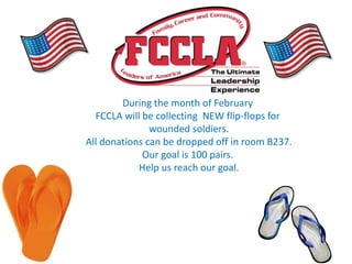 During the month of February
  FCCLA will be collecting NEW flip-flops for
               wounded soldiers.
All donations can be dropped off in room B237.
             Our goal is 100 pairs.
            Help us reach our goal.
 