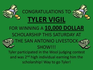 CONGRATULATIONS TO
           TYLER VIGIL
FOR WINNING A 10,000 DOLLAR
 SCHOLARSHIP THIS SATURDAY AT
  THE SAN ANTONIO LIVESTOCK
           SHOW!!!
Tyler participated in the Wool judging contest
 and was 2nd high individual earning him the
         scholarship! Way to go Tyler!
 