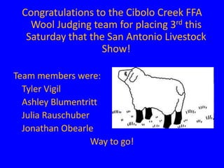 Congratulations to the Cibolo Creek FFA
    Wool Judging team for placing 3rd this
   Saturday that the San Antonio Livestock
                   Show!

Team members were:
  Tyler Vigil
  Ashley Blumentritt
  Julia Rauschuber
  Jonathan Obearle
                   Way to go!
 