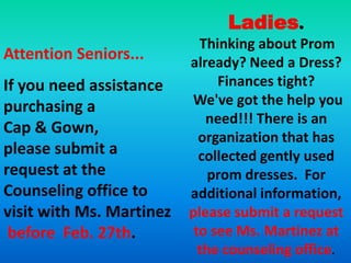 Ladies.
                            Thinking about Prom
Attention Seniors...      already? Need a Dress?
If you need assistance         Finances tight?
purchasing a              We've got the help you
                             need!!! There is an
Cap & Gown,
                            organization that has
please submit a             collected gently used
request at the                prom dresses. For
Counseling office to      additional information,
visit with Ms. Martinez   please submit a request
 before Feb. 27th.         to see Ms. Martinez at
                            the counseling office.
 