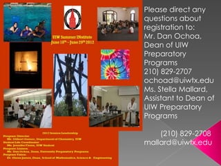 Please direct any
questions about
registration to:
Mr. Dan Ochoa,
Dean of UIW
Preparatory
Programs
210) 829-2707
ochoad@uiwtx.edu
Ms. Stella Mallard,
Assistant to Dean of
UIW Preparatory
Programs

    (210) 829-2708
mallard@uiwtx.edu
 