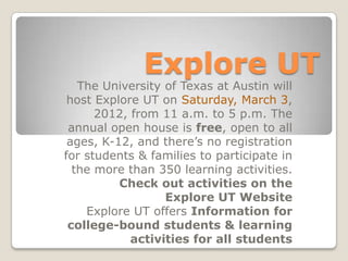 Explore UT
   The University of Texas at Austin will
 host Explore UT on Saturday, March 3,
      2012, from 11 a.m. to 5 p.m. The
 annual open house is free, open to all
 ages, K-12, and there’s no registration
for students & families to participate in
  the more than 350 learning activities.
          Check out activities on the
                  Explore UT Website
    Explore UT offers Information for
 college-bound students & learning
            activities for all students
 
