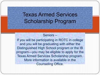Texas Armed Services
     Scholarship Program

                    Seniors –
If you will be participating in ROTC in college
   and you will be graduating with either the
Distinguished High School program or the IB
program—you may be eligible to apply for the
Texas Armed Services Scholarship program.
      More information is available in the
               Counseling Office.
 