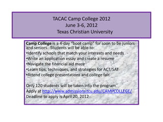 TACAC Camp College 2012
                    June 3-6, 2012
                Texas Christian University

Camp College is a 4-day “boot camp” for soon to be juniors
and seniors. Students will be able to:
•Identify schools that match your interests and needs
•Write an application essay and create a resume
•Navigate the financial aid maze
•Learn tips, techniques, and strategies for ACT/SAT
•Attend college presentations and college fair.

Only 120 students will be taken into the program.
Apply at http://www.admissions.tcu.edu/CAMPCOLLEGE/
Deadline to apply is April 20, 2012
 