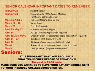 SENIOR CALENDAR INPORTANT DATES TO REMEMBER
  February 20           Student holiday
  February 21           Financial Aid / FAFSA Parent Meeting
                         6:00 p.m. SCHC auditorium
  March 5,7 8 & 9       Exit Level TAKS Testing (re-test)
  March 12 – 16         Spring Break
  March 23              End of 3rd 9 weeks
  April 2 – May 17      Sr. Credit Recovery Begins
  April 14              ACT @ Clemens (registration required
  April 19,26 & May 3   Credit by Exam for acceleration (pre-registration required)
  April 24 – 27          Exit Level TAKS Testing (re-test)
  April 27               Delivery of announcements (lunch only)
  May 4                  Prom (tickets must e purchased prior to prom)
  May 5                   SAT @ Steele (registration required)
Seniors:
             IT IS IMPORTANT THAT YOU REQUEST A
           FINAL TRANSCRIPT BEFORE GRADUATION!!!
                      The cost is $1.00 each.
MAKE SURE YOU ARRANGE TO HAVE YOUR SAT/ACT SCORES SENT
TO YOUR INTENDED COLLEGES/UNIVERSITIES.
 