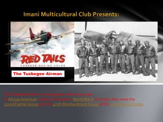 The Tuskegee Airman




The Tuskegee Airmen is the popular name of a group
of African American pilots who fought in World War II. Formally, they were the
332nd Fighter Group and the 477th Bombardment Group of the U.S. Army Air Corps.
 