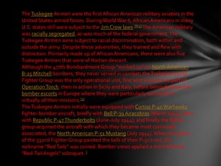 The Tuskegee Airmen were the first African American military aviators in the
United States armed forces. During World War II, African Americans in many
U.S. states still were subject to the Jim Crow laws.[N 1] The American military
was racially segregated, as was much of the federal government. The
Tuskegee Airmen were subject to racial discrimination, both within and
outside the army. Despite these adversities, they trained and flew with
distinction. Primarily made up of African Americans, there were also five
Tuskegee Airmen that were of Haitian descent.
Although the 477th Bombardment Group "worked up" on North American
B-25 Mitchell bombers, they never served in combat; the Tuskegee 332nd
Fighter Group was the only operational unit, first sent overseas as part of
Operation Torch, then in action in Sicily and Italy, before being deployed as
bomber escorts in Europe where they were particularly successful in
virtually all their missions.[3]
The Tuskegee Airmen initially were equipped with Curtiss P-40 Warhawks
fighter-bomber aircraft, briefly with Bell P-39 Airacobras (March 1944), later
with Republic P-47 Thunderbolts (June–July 1944), and finally the fighter
group acquired the aircraft with which they became most commonly
associated, the North American P-51 Mustang (July 1944). When the pilots
of the 332nd Fighter Group painted the tails of their P-51's red, the
nickname "Red Tails" was coined. Bomber crews applied a more effusive
"Red-Tail Angels" sobriquet. [
 