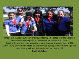 Once again the Lady Buffs varsity girls golf team participated over the weekend
         and came in second place at the O’Connor Panthers Golf Classic.
   Leading the way this time was Alicia Lehane shooting a two day total of 166.
Dabin Cleary finished with a total of 173 followed by Megan Rhoads carding a 198.
                Also playing well was Sydney Geckler shooting a 208.
                                  Great job ladies.
 
