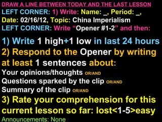 DRAW A LINE BETWEEN TODAY AND THE LAST LESSON
LEFT CORNER: 1) Write: Name: _, Period: _,
Date: 02/16/12, Topic: China Imperialism
LEFT CORNER: Write “Opener #1-2” and then:

1) Write 1 high+1 low in last 24 hours
2) Respond to the Opener by writing
at least 1 sentences about:
Your opinions/thoughts OR/AND
Questions sparked by the clip OR/AND
Summary of the clip OR/AND
3) Rate your comprehension for this
current lesson so far: lost<1-5>easy
Announcements: None
 