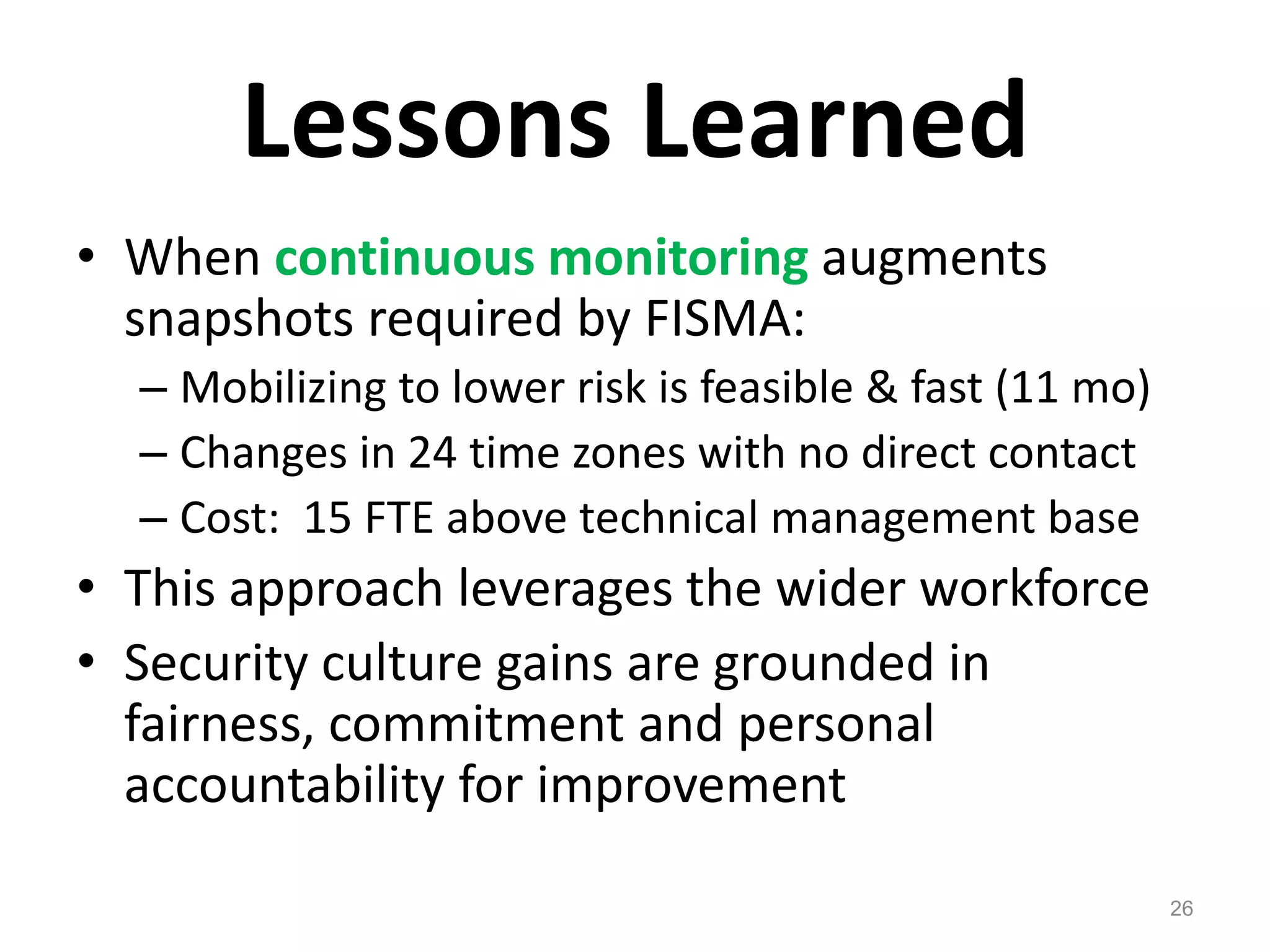 Lessons LearnedWhen continuous monitoring augments snapshots required by FISMA:Mobilizing to lower risk is feasible & fast (11 mo)Changes in 24 time zones with no direct contactCost:  15 FTE above technical management baseThis approach leverages the wider workforceSecurity culture gains are grounded in fairness, commitment and personal accountability for improvement26