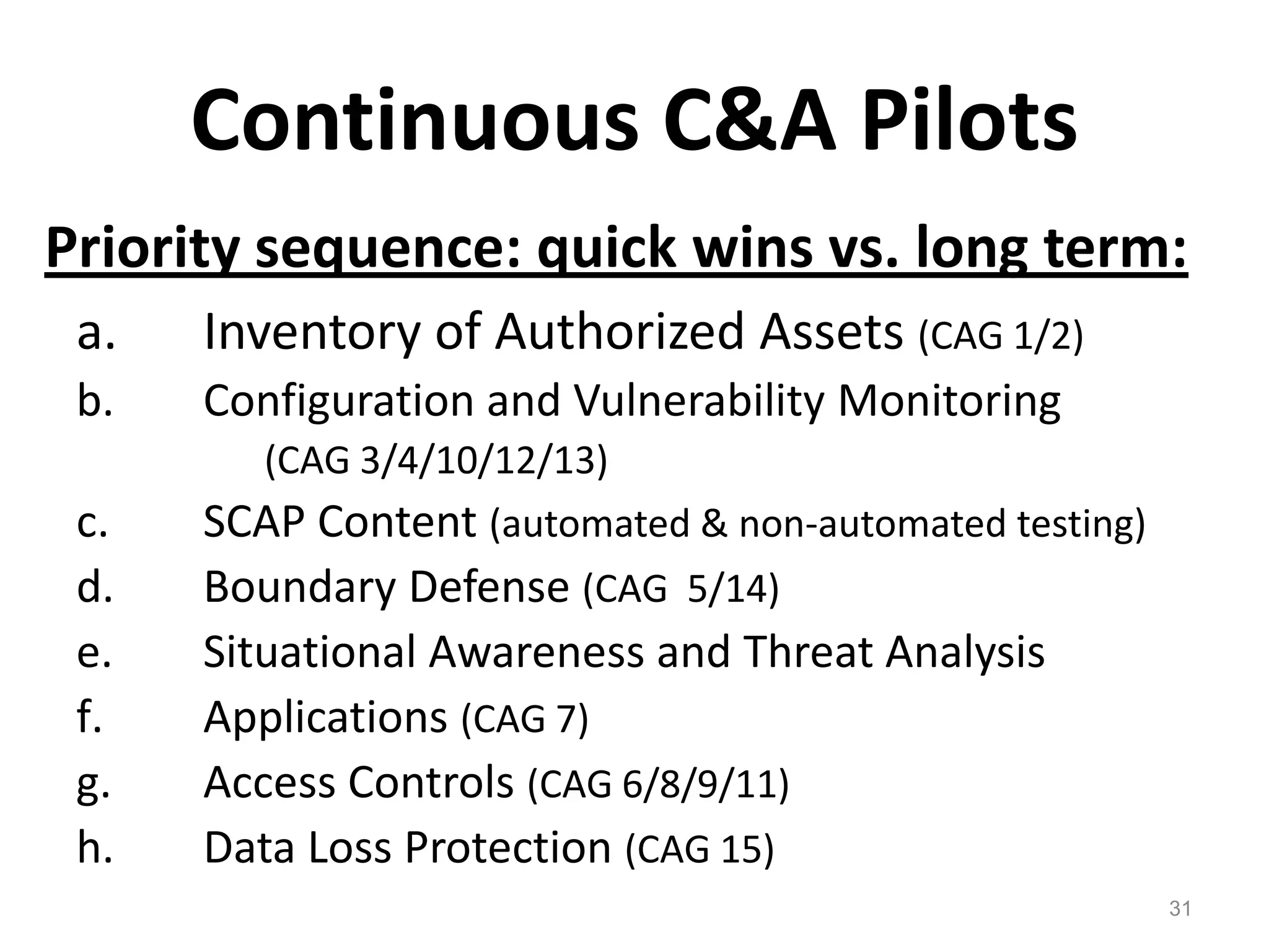 Continuous C&A PilotsPriority sequence: quick wins vs. long term:Inventory of Authorized Assets (CAG 1/2)Configuration and Vulnerability Monitoring               (CAG 3/4/10/12/13)SCAP Content (automated & non-automated testing)Boundary Defense (CAG  5/14)Situational Awareness and Threat AnalysisApplications (CAG 7)Access Controls (CAG 6/8/9/11)Data Loss Protection (CAG 15)31