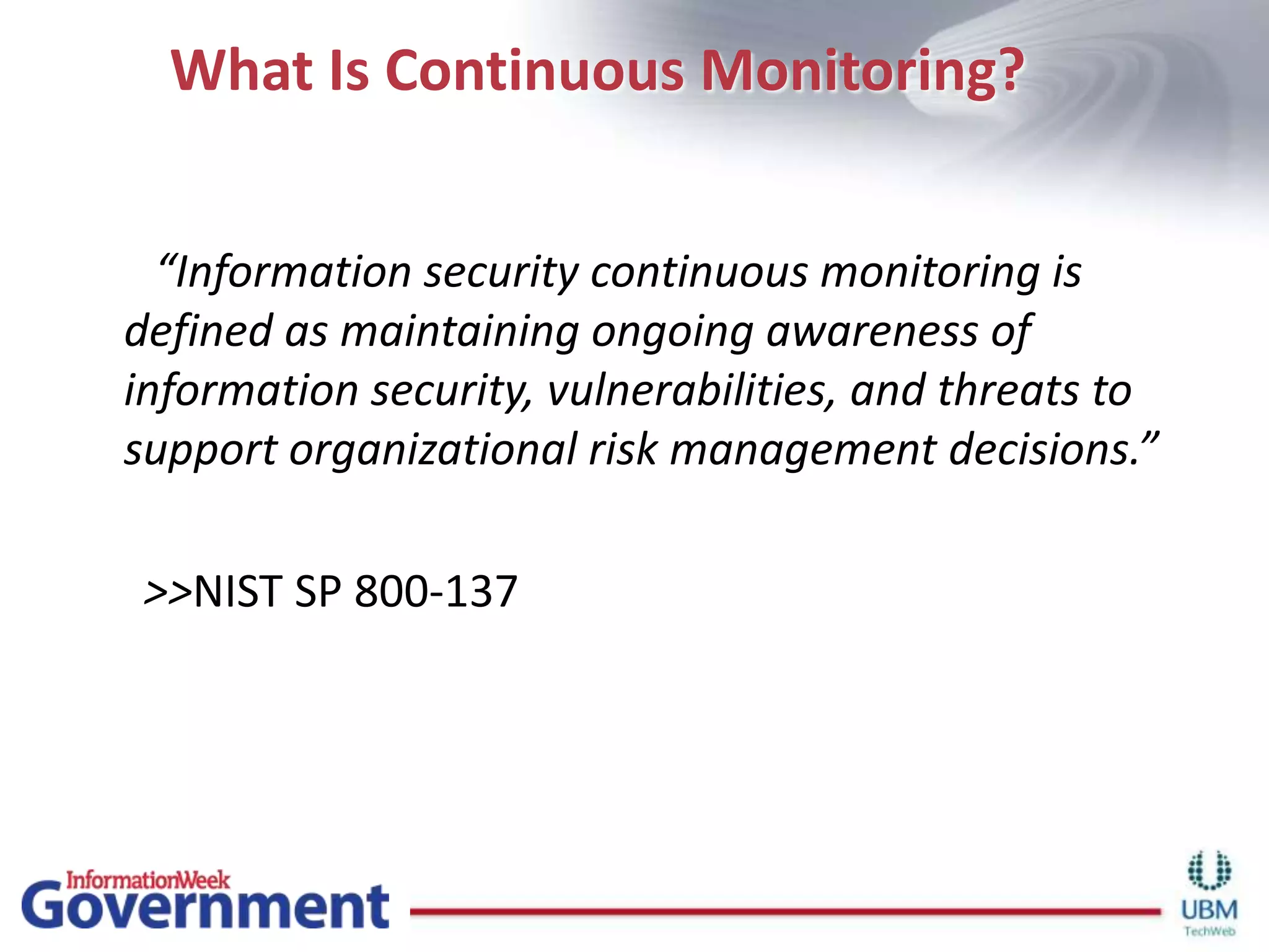 What Is Continuous Monitoring?       “Information security continuous monitoring is defined as maintaining ongoing awareness of information security, vulnerabilities, and threats to support organizational risk management decisions.”      >>NIST SP 800-137