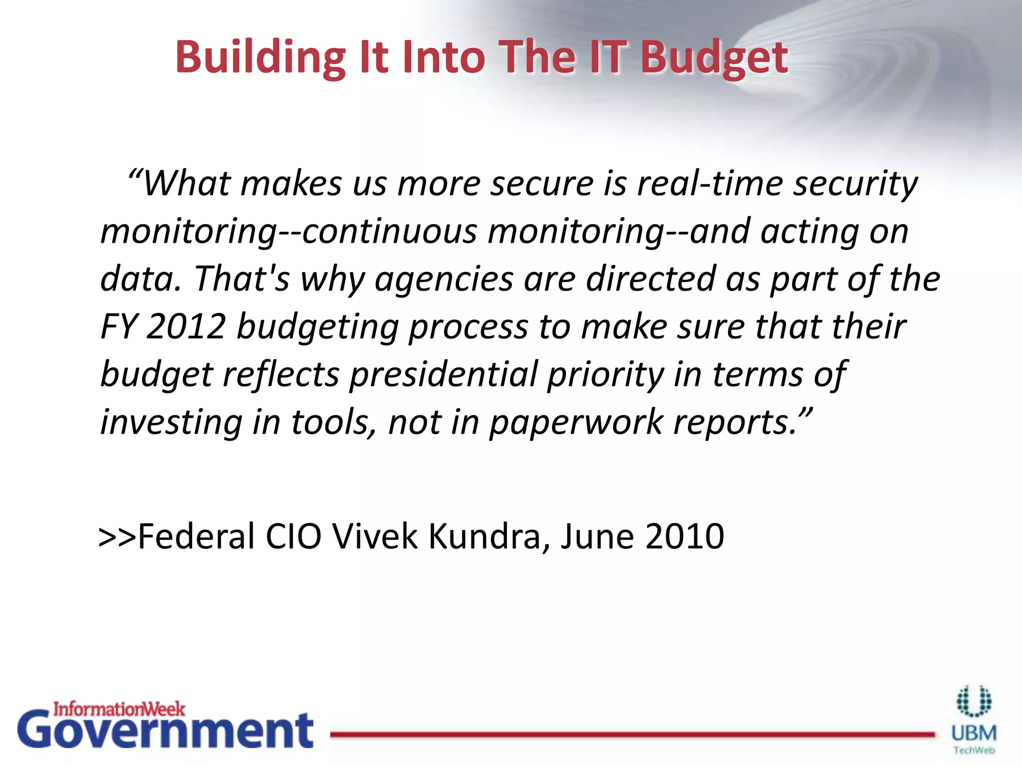 Building It Into The IT Budget       “What makes us more secure is real-time security monitoring--continuous monitoring--and acting on data. That's why agencies are directed as part of the FY 2012 budgeting process to make sure that their budget reflects presidential priority in terms of investing in tools, not in paperwork reports.”    >>Federal CIO Vivek Kundra, June 2010