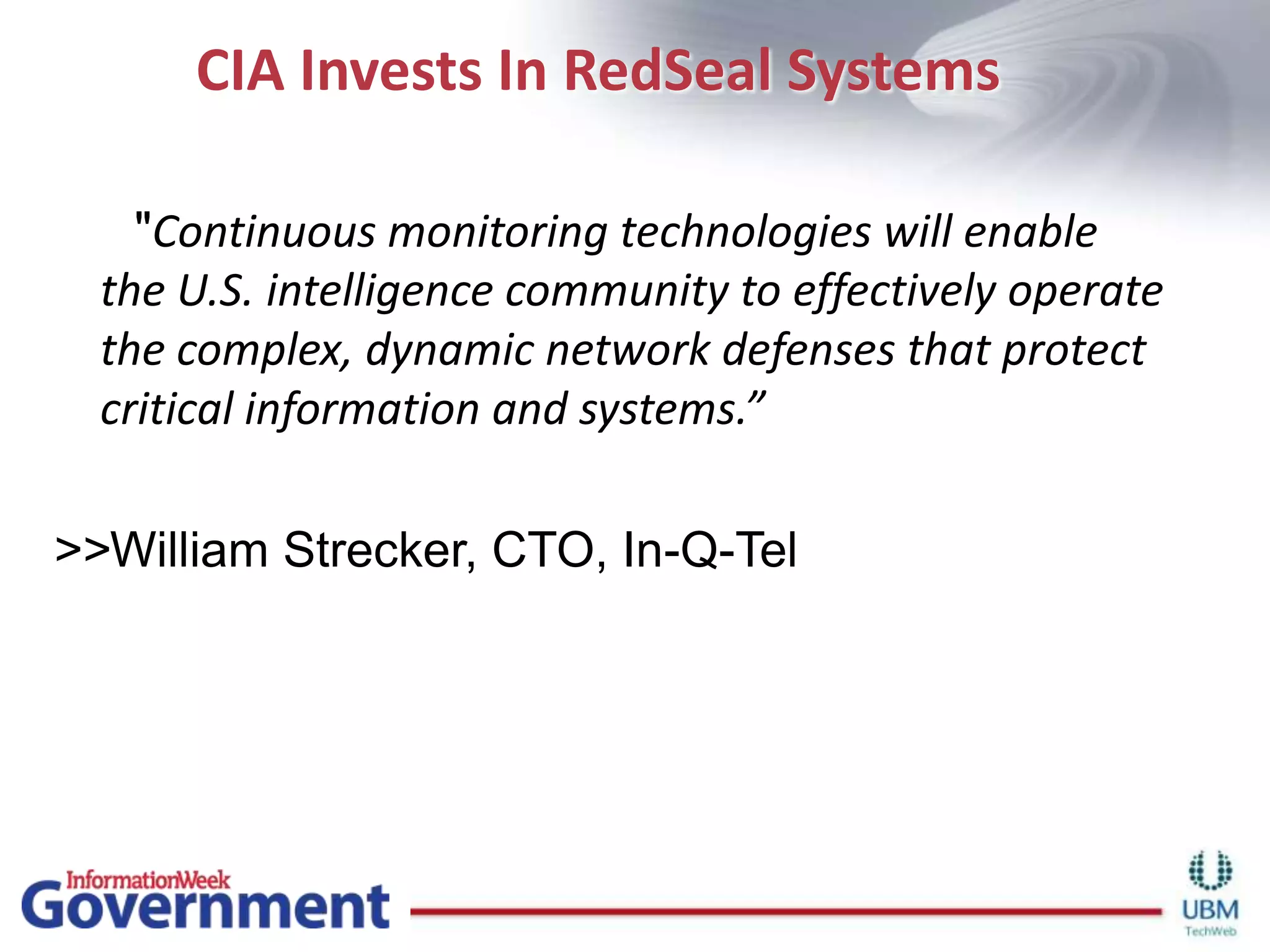 CIA Invests In RedSeal Systems      "Continuous monitoring technologies will enable the U.S. intelligence community to effectively operate the complex, dynamic network defenses that protect critical information and systems.”>>William Strecker, CTO, In-Q-Tel