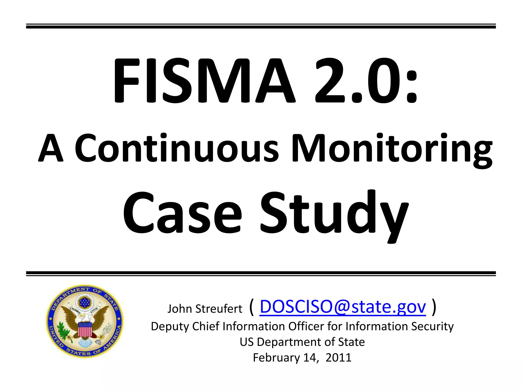 FISMA 2.0: A Continuous MonitoringCase StudyJohn Streufert  ( DOSCISO@state.gov )Deputy Chief Information Officer for Information Security US Department of StateFebruary 14,  2011