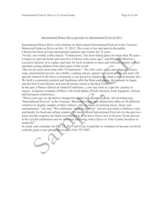 International Festival, Davis, CA. Event Guide Page 6 of 194
International House Davis presents its International Festival 2013
International House Davis will celebrate its third annual International Festival at the Veterans’
Memorial Center in Davis on Oct. 12, 2013. The event is free and open to the public.
I-House has been serving international students and visitors for 32 years.
“In fact, our weekly coffee klatch, “Connections,” has been taking place for more than 50 years –
it began in a private home and moved to I-House some years ago,” said Elisabeth Sherwin,
executive director. It is a place and time for local residents to meet and welcome mainly women
and their young children from other parts of the world.
“But we do much more than offer “Connections.” We offer salsa, tango and language classes,
yoga, international movies, art exhibits, cooking classes, panels on current events and more. Of
specific interest to the Davis community is our proactive fundraising when a natural disaster hits.
We held a community potluck and fundraiser after the Haiti earthquake, the tsunami in Japan,
and the East Coast disaster and sent all money raised to the Red Cross.”
In the past, I-House offered an Annual Conference, a one-day look at a specific country or
region. Longtime residents of Davis will recall Indian, Polish, German, Irish, Egyptian, African
and European conferences.
“Three years ago we decided to change this model to a communitywide, all-encompassing
“International Festival” at the Veterans’ Memorial Center that offered free tables to 30 different
countries to display samples of their cultures, plus six hours of nonstop music, dance and
entertainment,” she said. “We celebrated “unity in diversity” and also provided a children’s area
and booths for food and selling vendors. We have offered International Festivals for the past two
years and the response has been overwhelming. Who knew Davis was so diverse? It has proven
to be a joyful celebration and we welcome partnering with a Davis or Yolo County business or
nonprofit.”
So mark your calendars for Oct. 12, 2013 and if you would like to volunteer or become involved
with this great event, phone Sherwin at (530) 753-5007.
 