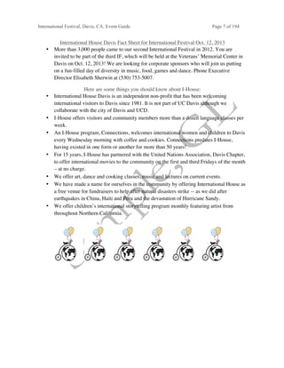 International Festival, Davis, CA. Event Guide Page 7 of 194
International House Davis Fact Sheet for International Festival Oct. 12, 2013
• More than 3,000 people came to our second International Festival in 2012. You are
invited to be part of the third IF, which will be held at the Veterans’ Memorial Center in
Davis on Oct. 12, 2013! We are looking for corporate sponsors who will join us putting
on a fun-filled day of diversity in music, food, games and dance. Phone Executive
Director Elisabeth Sherwin at (530) 753-5007.
Here are some things you should know about I-House:
• International House Davis is an independent non-profit that has been welcoming
international visitors to Davis since 1981. It is not part of UC Davis although we
collaborate with the city of Davis and UCD.
• I-House offers visitors and community members more than a dozen language classes per
week.
• An I-House program, Connections, welcomes international women and children to Davis
every Wednesday morning with coffee and cookies. Connections predates I-House,
having existed in one form or another for more than 50 years!
• For 15 years, I-House has partnered with the United Nations Association, Davis Chapter,
to offer international movies to the community on the first and third Fridays of the month
– at no charge.
• We offer art, dance and cooking classes, music and lectures on current events.
• We have made a name for ourselves in the community by offering International House as
a free venue for fundraisers to help after natural disasters strike -- as we did after
earthquakes in China, Haiti and Peru and the devastation of Hurricane Sandy.
• We offer children’s international storytelling program monthly featuring artist from
throughout Northern California.
 